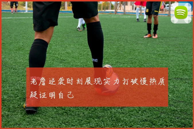 老詹逆袭时刻展现实力打破慢热质疑证明自己