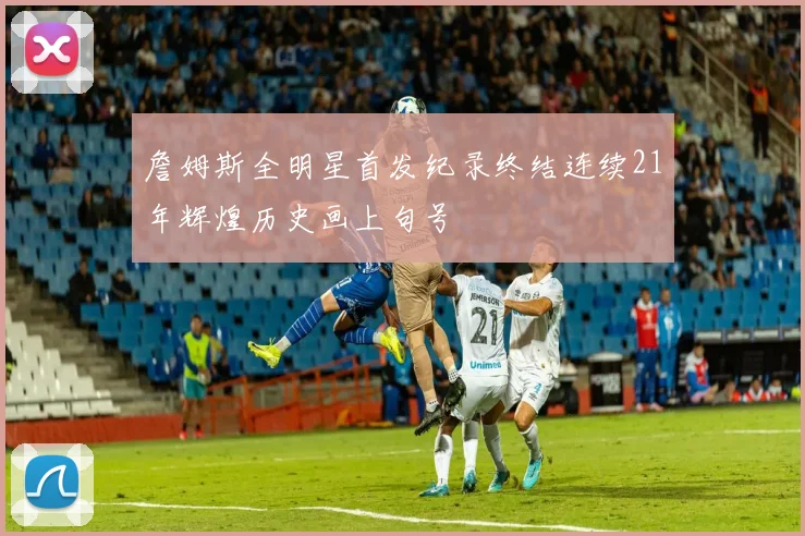 詹姆斯全明星首发纪录终结连续21年辉煌历史画上句号