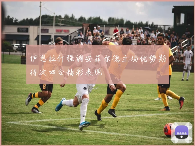伊恩拉什强调安菲尔德主场优势期待次回合精彩表现