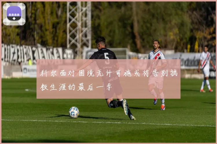 科尔面对困境无计可施或将告别执教生涯的最后一季