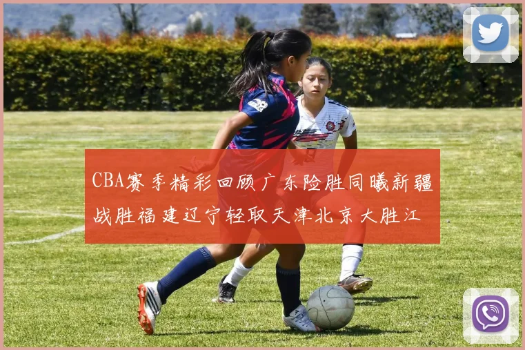 CBA赛季精彩回顾广东险胜同曦新疆战胜福建辽宁轻取天津北京大胜江苏