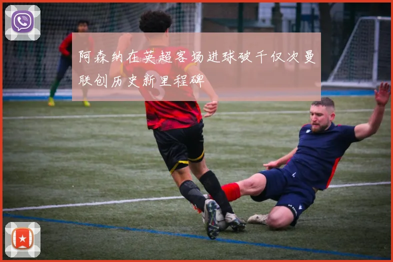 阿森纳在英超客场进球破千仅次曼联创历史新里程碑