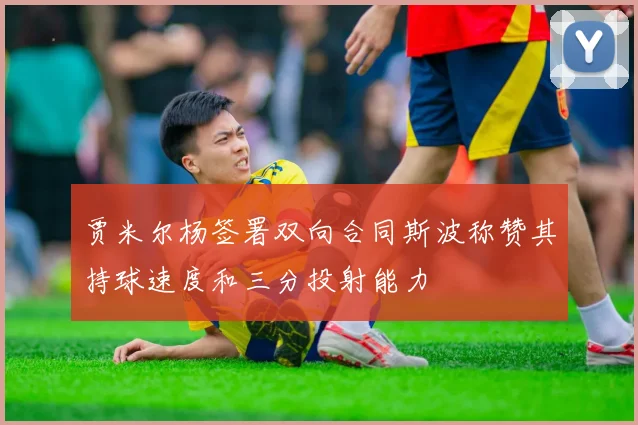 贾米尔杨签署双向合同斯波称赞其持球速度和三分投射能力