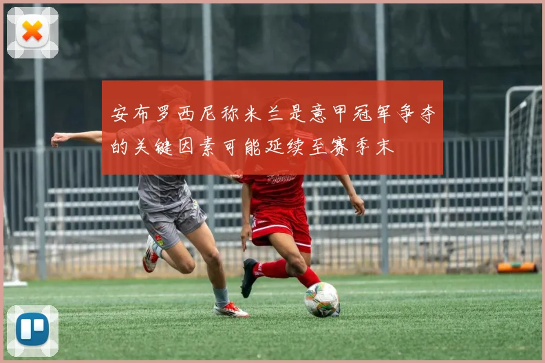 安布罗西尼称米兰是意甲冠军争夺的关键因素可能延续至赛季末