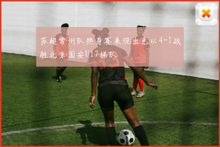 苏超常州队热身赛表现出色以4-1战胜北京国安U17梯队