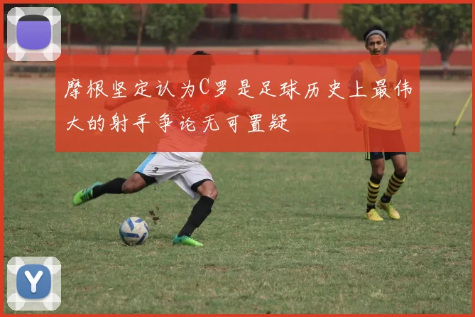 摩根坚定认为C罗是足球历史上最伟大的射手争论无可置疑