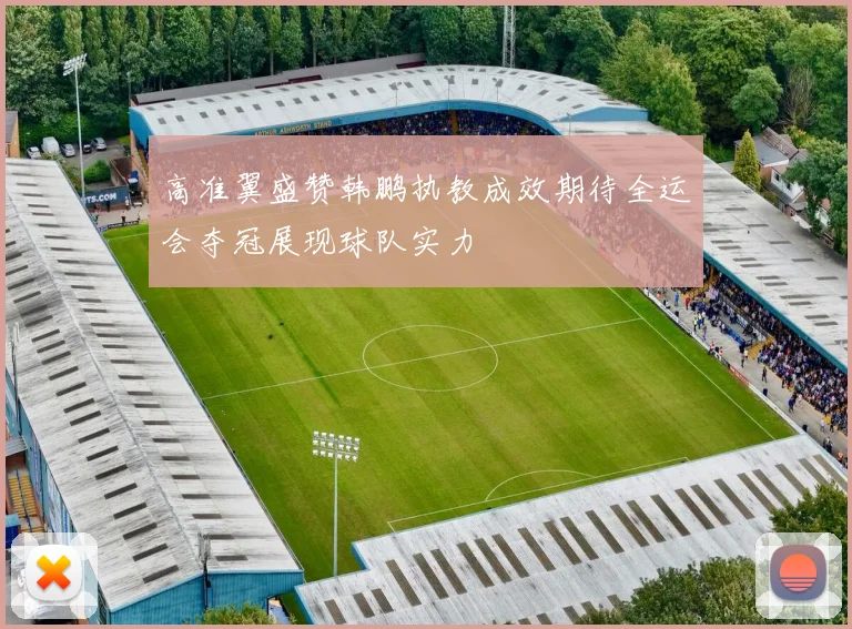 高准翼盛赞韩鹏执教成效期待全运会夺冠展现球队实力