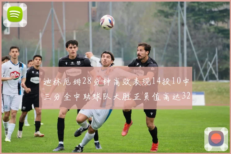 迪林厄姆28分钟高效表现14投10中三分全中助球队大胜正负值高达32