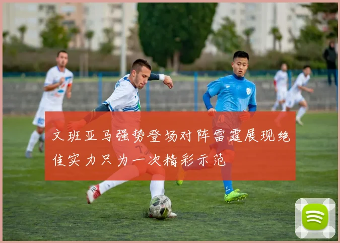 文班亚马强势登场对阵雷霆展现绝佳实力只为一次精彩示范