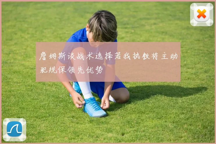詹姆斯谈战术选择若我执教将主动犯规保领先优势