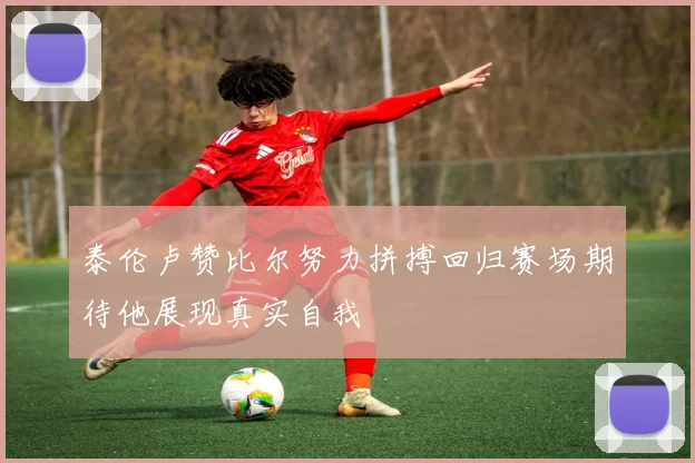泰伦卢赞比尔努力拼搏回归赛场期待他展现真实自我