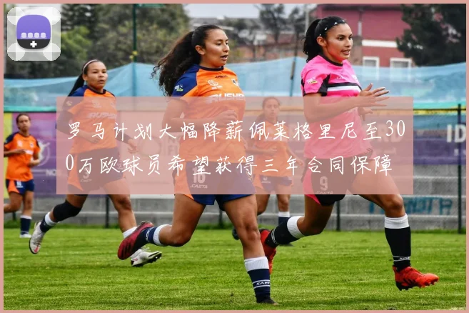 罗马计划大幅降薪佩莱格里尼至300万欧球员希望获得三年合同保障