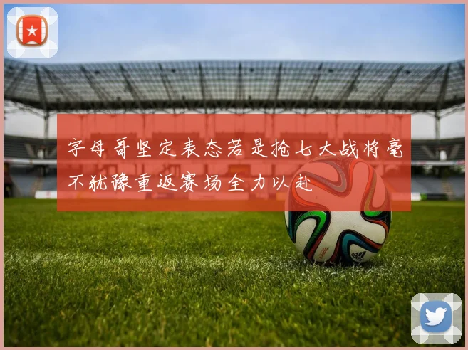 字母哥坚定表态若是抢七大战将毫不犹豫重返赛场全力以赴