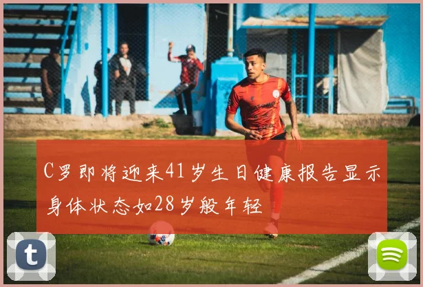 C罗即将迎来41岁生日健康报告显示身体状态如28岁般年轻
