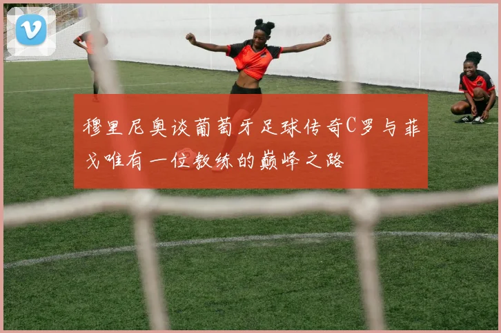 穆里尼奥谈葡萄牙足球传奇C罗与菲戈唯有一位教练的巅峰之路