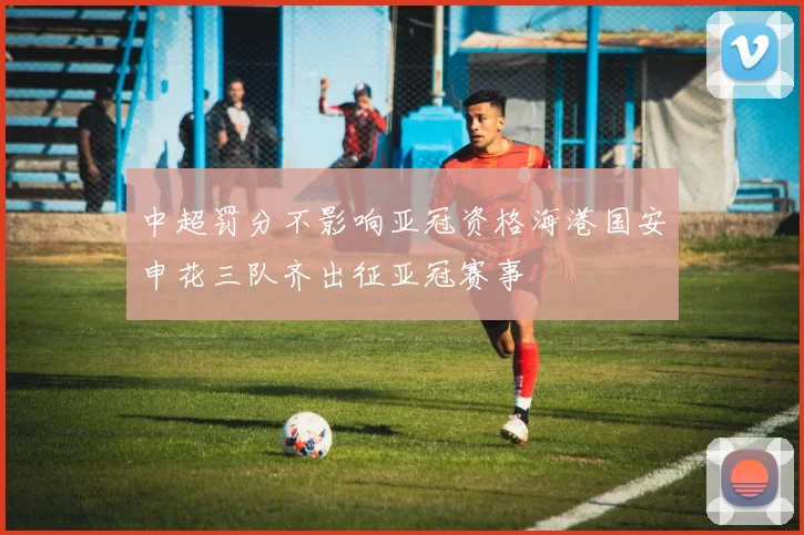 中超罚分不影响亚冠资格海港国安申花三队齐出征亚冠赛事