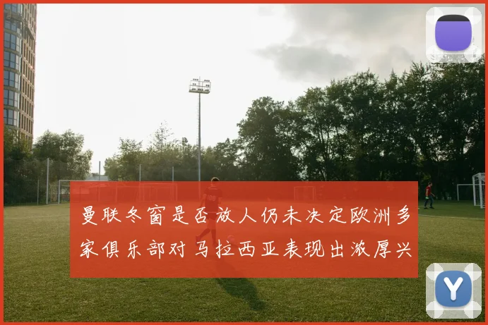 曼联冬窗是否放人仍未决定欧洲多家俱乐部对马拉西亚表现出浓厚兴趣