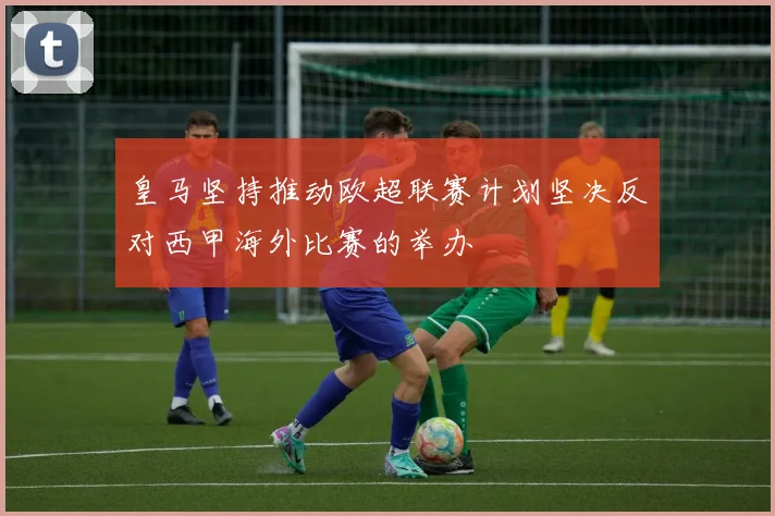 皇马坚持推动欧超联赛计划坚决反对西甲海外比赛的举办