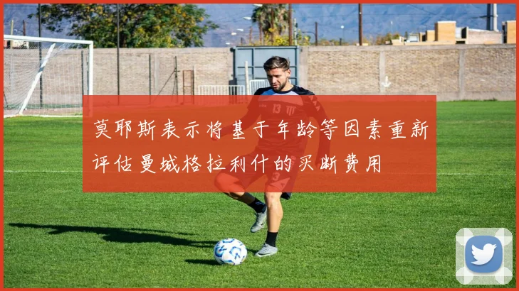 莫耶斯表示将基于年龄等因素重新评估曼城格拉利什的买断费用