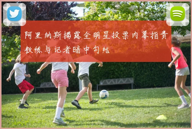 阿里纳斯揭露全明星投票内幕指责教练与记者暗中勾结
