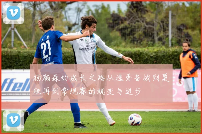 杨瀚森的成长之路从选秀备战到夏联再到常规赛的蜕变与进步
