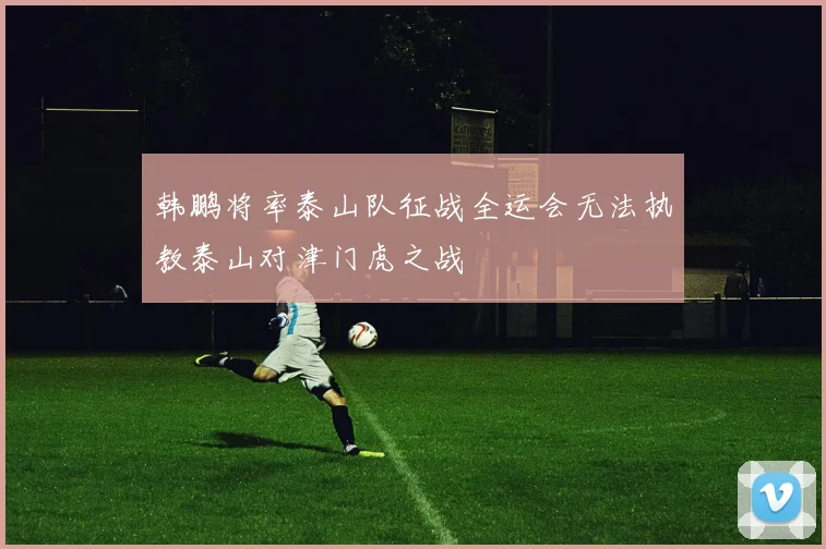 韩鹏将率泰山队征战全运会无法执教泰山对津门虎之战