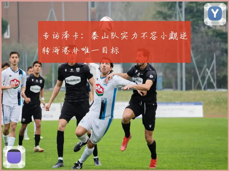 专访泽卡：泰山队实力不容小觑逆转海港非唯一目标