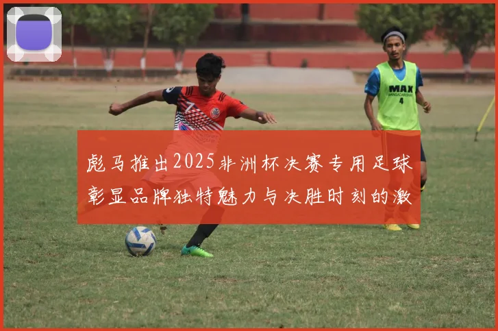 彪马推出2025非洲杯决赛专用足球彰显品牌独特魅力与决胜时刻的激情