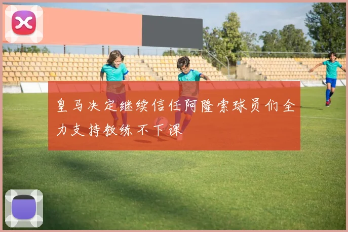 皇马决定继续信任阿隆索球员们全力支持教练不下课