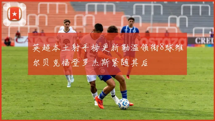 英超本土射手榜更新勒温领衔8球维尔贝克福登罗杰斯紧随其后