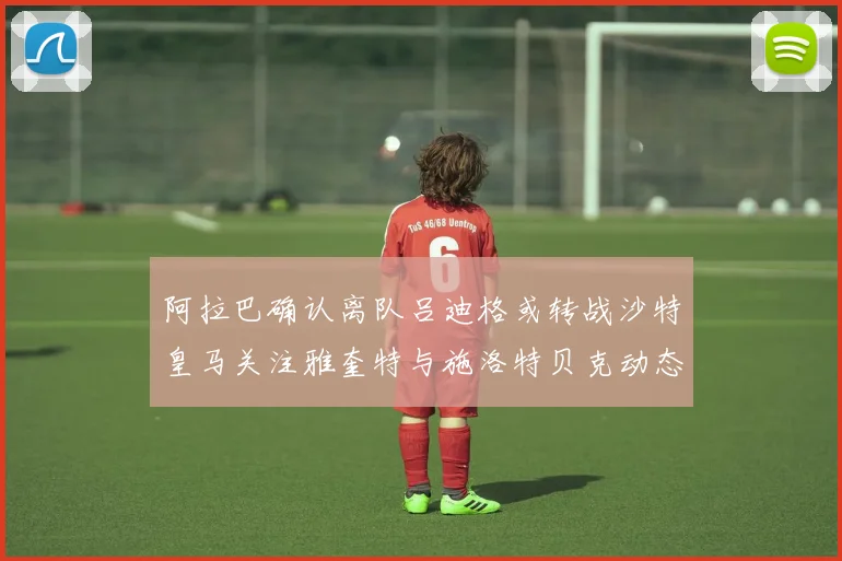 阿拉巴确认离队吕迪格或转战沙特皇马关注雅奎特与施洛特贝克动态