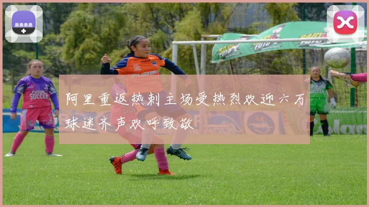 阿里重返热刺主场受热烈欢迎六万球迷齐声欢呼致敬