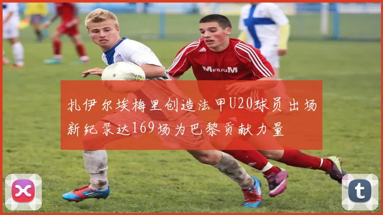 扎伊尔埃梅里创造法甲U20球员出场新纪录达169场为巴黎贡献力量