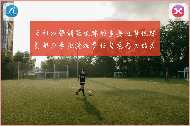 马祖拉强调篮板球的重要性每位球员都应承担抢板责任与意志力的关系